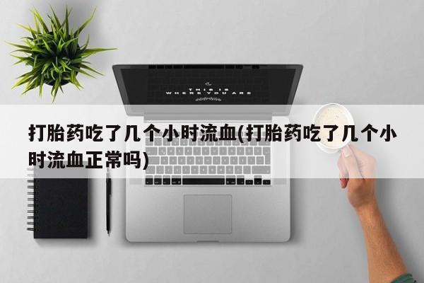 药流药货到付款打胎药吃了几个小时流血(打胎药吃了几个小时流血正常吗)