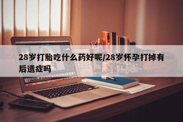 药流药货到付款28岁打胎吃什么药好呢/28岁怀孕打掉有后遗症吗