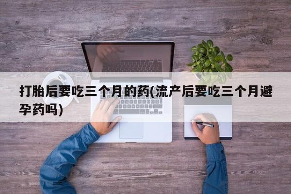 药流药货到付款打胎后要吃三个月的药(流产后要吃三个月避孕药吗)