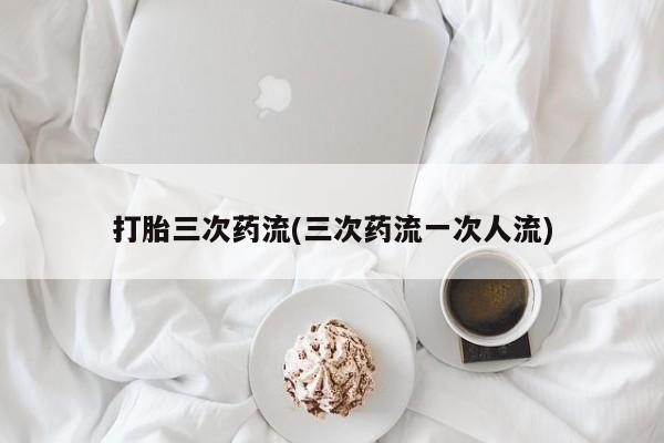 药流药货到付款打胎三次药流(三次药流一次人流)