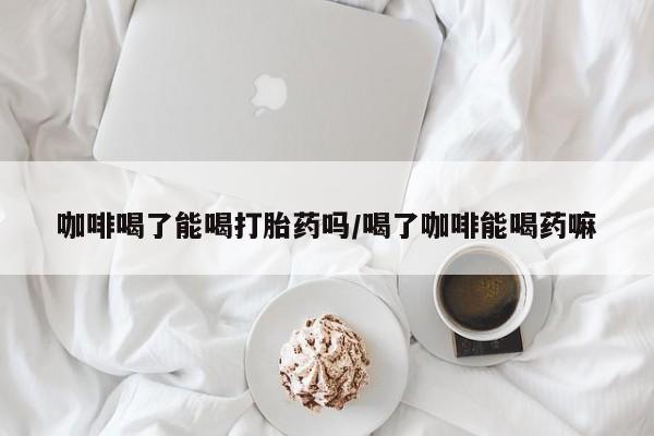 药流药货到付款咖啡喝了能喝打胎药吗/喝了咖啡能喝药嘛