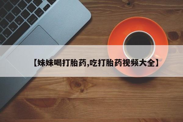 药流药货到付款【妹妹喝打胎药,吃打胎药视频大全】
