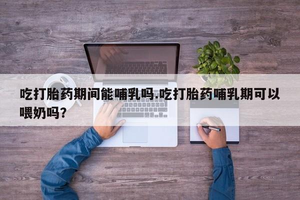 药流药货到付款吃打胎药期间能哺乳吗.吃打胎药哺乳期可以喂奶吗？