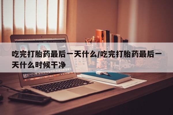 药流药货到付款吃完打胎药最后一天什么/吃完打胎药最后一天什么时候干净