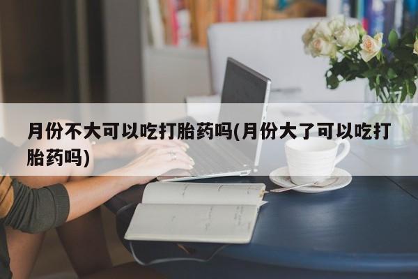 药流药货到付款月份不大可以吃打胎药吗(月份大了可以吃打胎药吗)