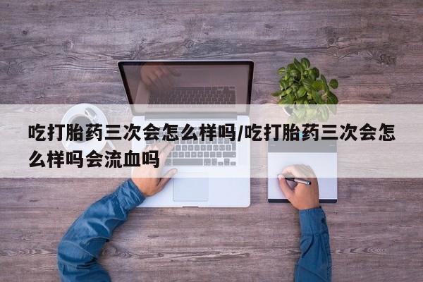 药流药货到付款吃打胎药三次会怎么样吗/吃打胎药三次会怎么样吗会流血吗