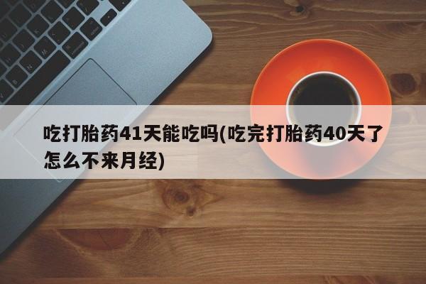 药流药货到付款吃打胎药41天能吃吗(吃完打胎药40天了怎么不来月经)