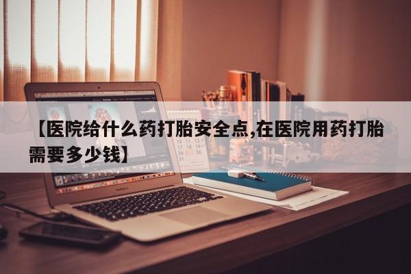药流药货到付款【医院给什么药打胎安全点,在医院用药打胎需要多少钱】
